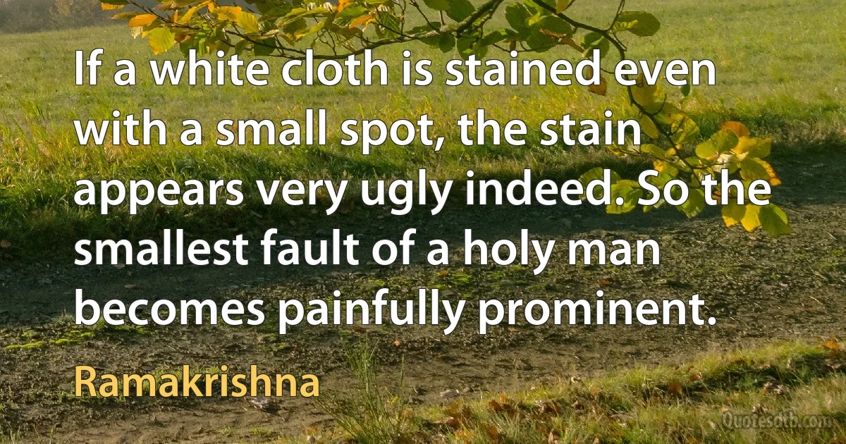 If a white cloth is stained even with a small spot, the stain appears very ugly indeed. So the smallest fault of a holy man becomes painfully prominent. (Ramakrishna)