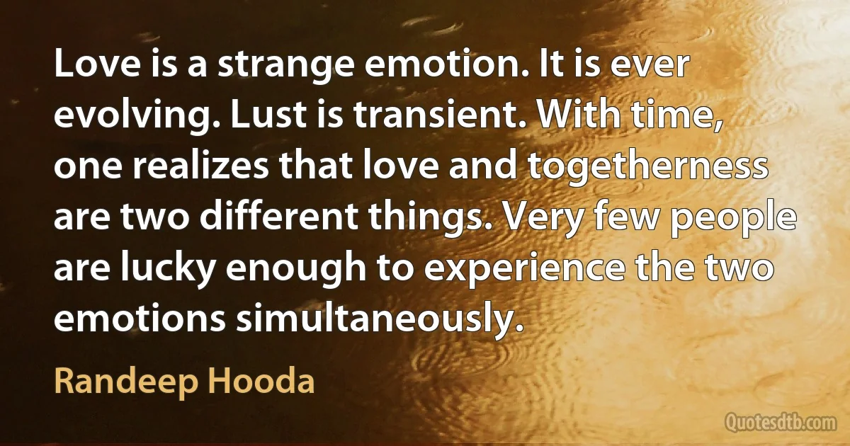 Love is a strange emotion. It is ever evolving. Lust is transient. With time, one realizes that love and togetherness are two different things. Very few people are lucky enough to experience the two emotions simultaneously. (Randeep Hooda)