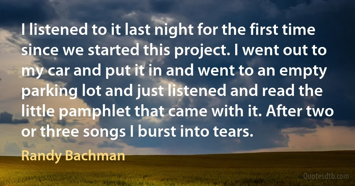 I listened to it last night for the first time since we started this project. I went out to my car and put it in and went to an empty parking lot and just listened and read the little pamphlet that came with it. After two or three songs I burst into tears. (Randy Bachman)