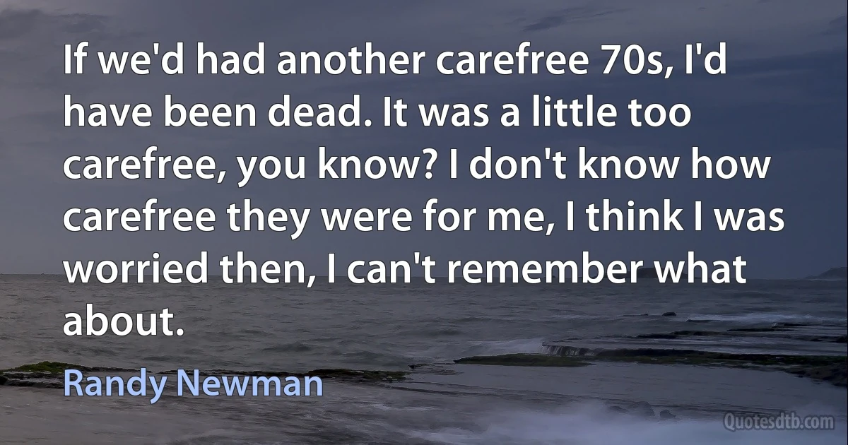 If we'd had another carefree 70s, I'd have been dead. It was a little too carefree, you know? I don't know how carefree they were for me, I think I was worried then, I can't remember what about. (Randy Newman)