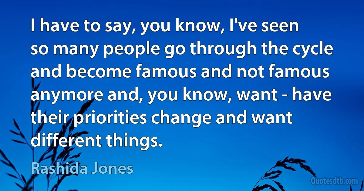 I have to say, you know, I've seen so many people go through the cycle and become famous and not famous anymore and, you know, want - have their priorities change and want different things. (Rashida Jones)