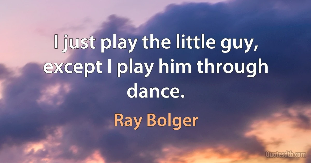 I just play the little guy, except I play him through dance. (Ray Bolger)