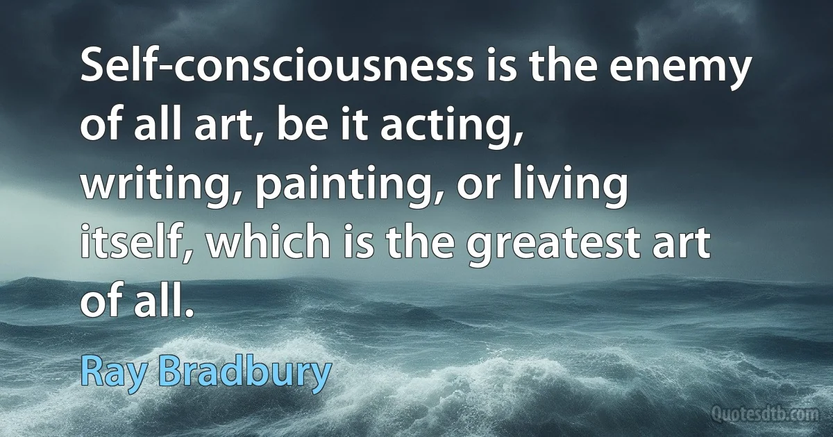 Self-consciousness is the enemy of all art, be it acting, writing, painting, or living itself, which is the greatest art of all. (Ray Bradbury)