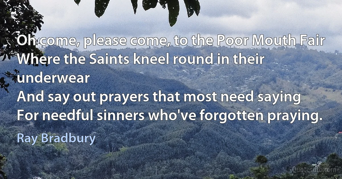 Oh come, please come, to the Poor Mouth Fair
Where the Saints kneel round in their underwear
And say out prayers that most need saying
For needful sinners who've forgotten praying. (Ray Bradbury)