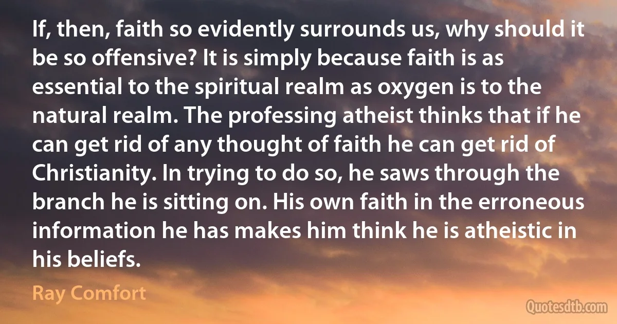 If, then, faith so evidently surrounds us, why should it be so offensive? It is simply because faith is as essential to the spiritual realm as oxygen is to the natural realm. The professing atheist thinks that if he can get rid of any thought of faith he can get rid of Christianity. In trying to do so, he saws through the branch he is sitting on. His own faith in the erroneous information he has makes him think he is atheistic in his beliefs. (Ray Comfort)