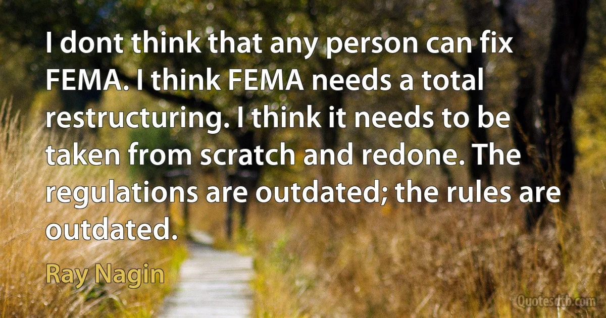 I dont think that any person can fix FEMA. I think FEMA needs a total restructuring. I think it needs to be taken from scratch and redone. The regulations are outdated; the rules are outdated. (Ray Nagin)