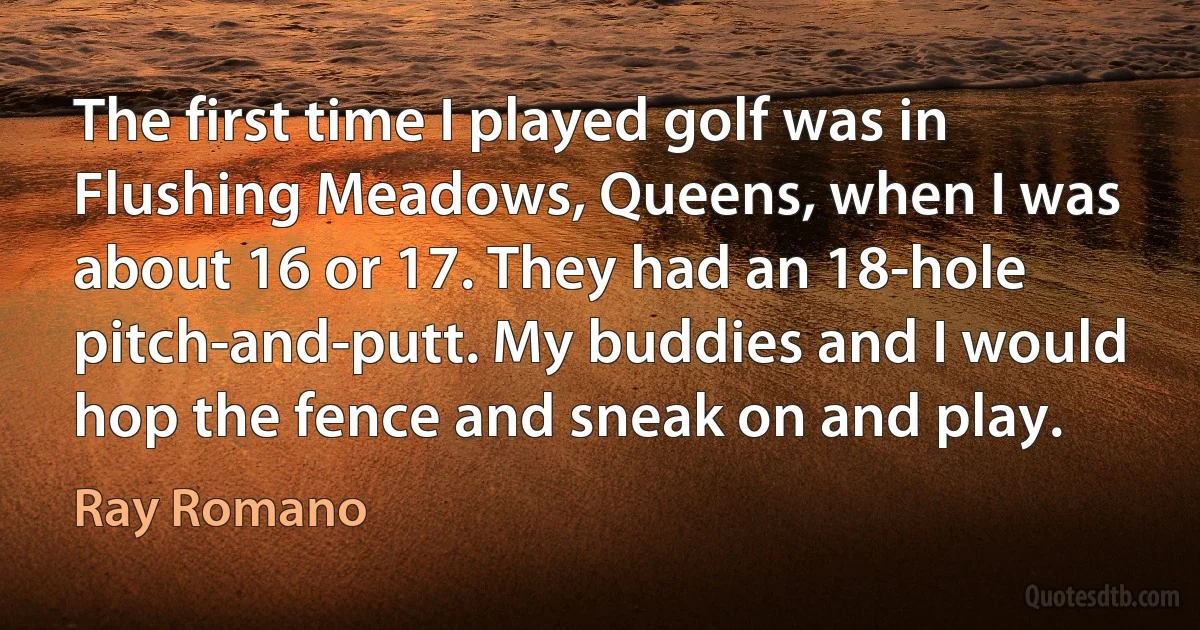 The first time I played golf was in Flushing Meadows, Queens, when I was about 16 or 17. They had an 18-hole pitch-and-putt. My buddies and I would hop the fence and sneak on and play. (Ray Romano)