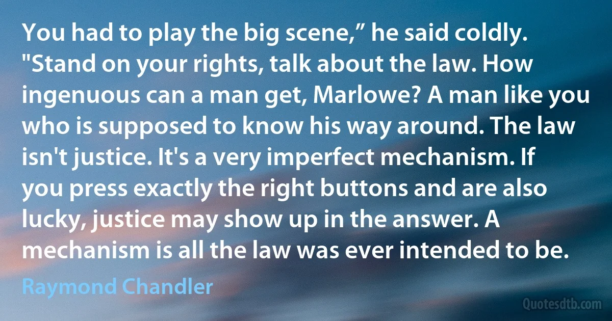 You had to play the big scene,” he said coldly. "Stand on your rights, talk about the law. How ingenuous can a man get, Marlowe? A man like you who is supposed to know his way around. The law isn't justice. It's a very imperfect mechanism. If you press exactly the right buttons and are also lucky, justice may show up in the answer. A mechanism is all the law was ever intended to be. (Raymond Chandler)