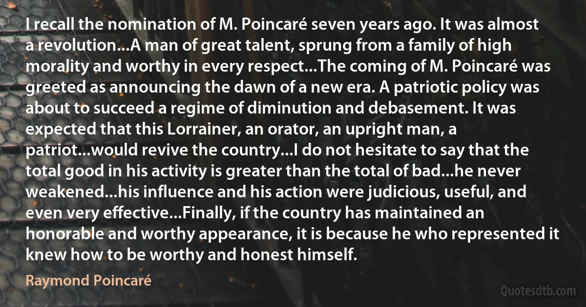 I recall the nomination of M. Poincaré seven years ago. It was almost a revolution...A man of great talent, sprung from a family of high morality and worthy in every respect...The coming of M. Poincaré was greeted as announcing the dawn of a new era. A patriotic policy was about to succeed a regime of diminution and debasement. It was expected that this Lorrainer, an orator, an upright man, a patriot...would revive the country...I do not hesitate to say that the total good in his activity is greater than the total of bad...he never weakened...his influence and his action were judicious, useful, and even very effective...Finally, if the country has maintained an honorable and worthy appearance, it is because he who represented it knew how to be worthy and honest himself. (Raymond Poincaré)