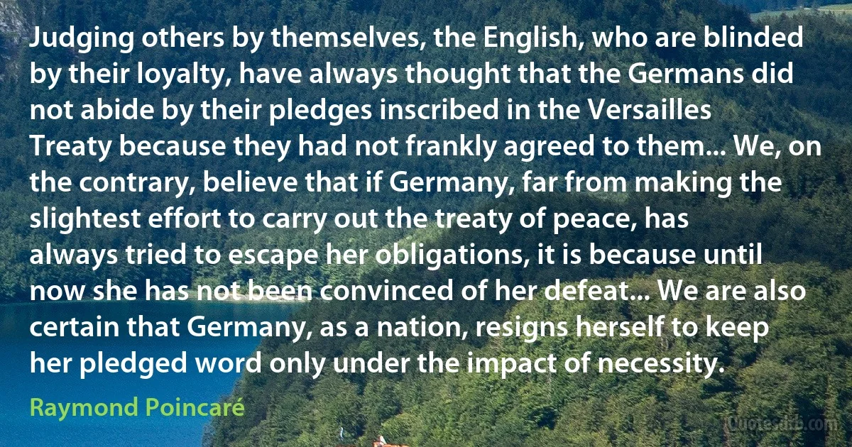 Judging others by themselves, the English, who are blinded by their loyalty, have always thought that the Germans did not abide by their pledges inscribed in the Versailles Treaty because they had not frankly agreed to them... We, on the contrary, believe that if Germany, far from making the slightest effort to carry out the treaty of peace, has always tried to escape her obligations, it is because until now she has not been convinced of her defeat... We are also certain that Germany, as a nation, resigns herself to keep her pledged word only under the impact of necessity. (Raymond Poincaré)