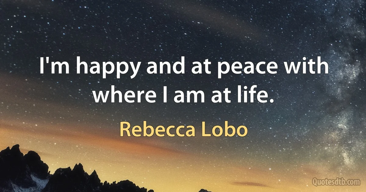 I'm happy and at peace with where I am at life. (Rebecca Lobo)