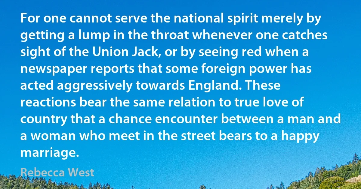 For one cannot serve the national spirit merely by getting a lump in the throat whenever one catches sight of the Union Jack, or by seeing red when a newspaper reports that some foreign power has acted aggressively towards England. These reactions bear the same relation to true love of country that a chance encounter between a man and a woman who meet in the street bears to a happy marriage. (Rebecca West)