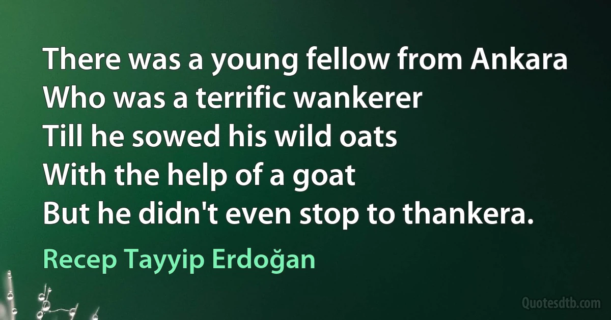 There was a young fellow from Ankara
Who was a terrific wankerer
Till he sowed his wild oats
With the help of a goat
But he didn't even stop to thankera. (Recep Tayyip Erdoğan)