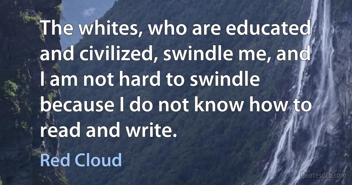 The whites, who are educated and civilized, swindle me, and I am not hard to swindle because I do not know how to read and write. (Red Cloud)