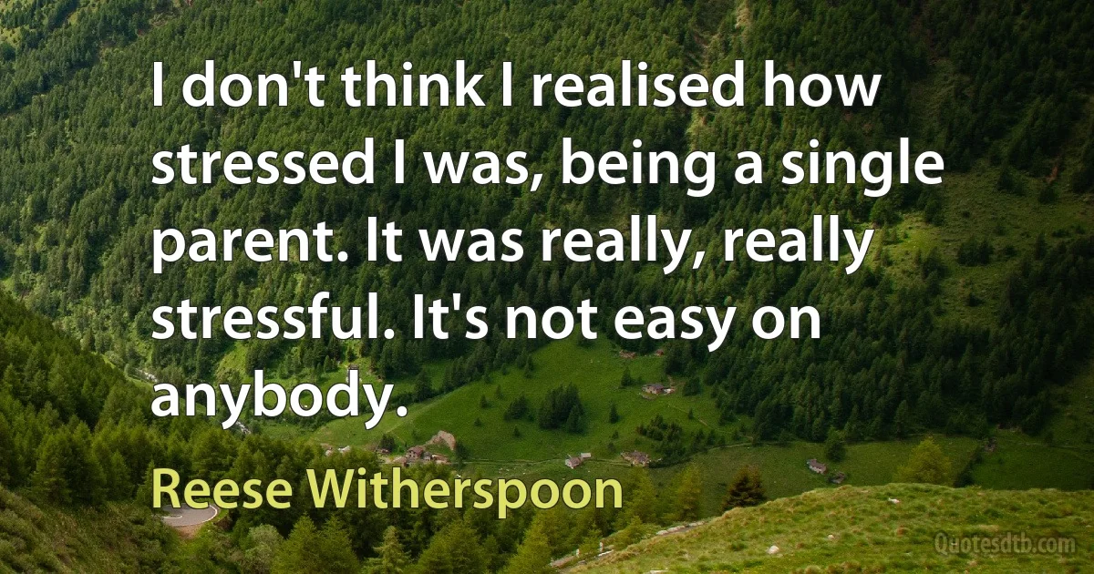 I don't think I realised how stressed I was, being a single parent. It was really, really stressful. It's not easy on anybody. (Reese Witherspoon)