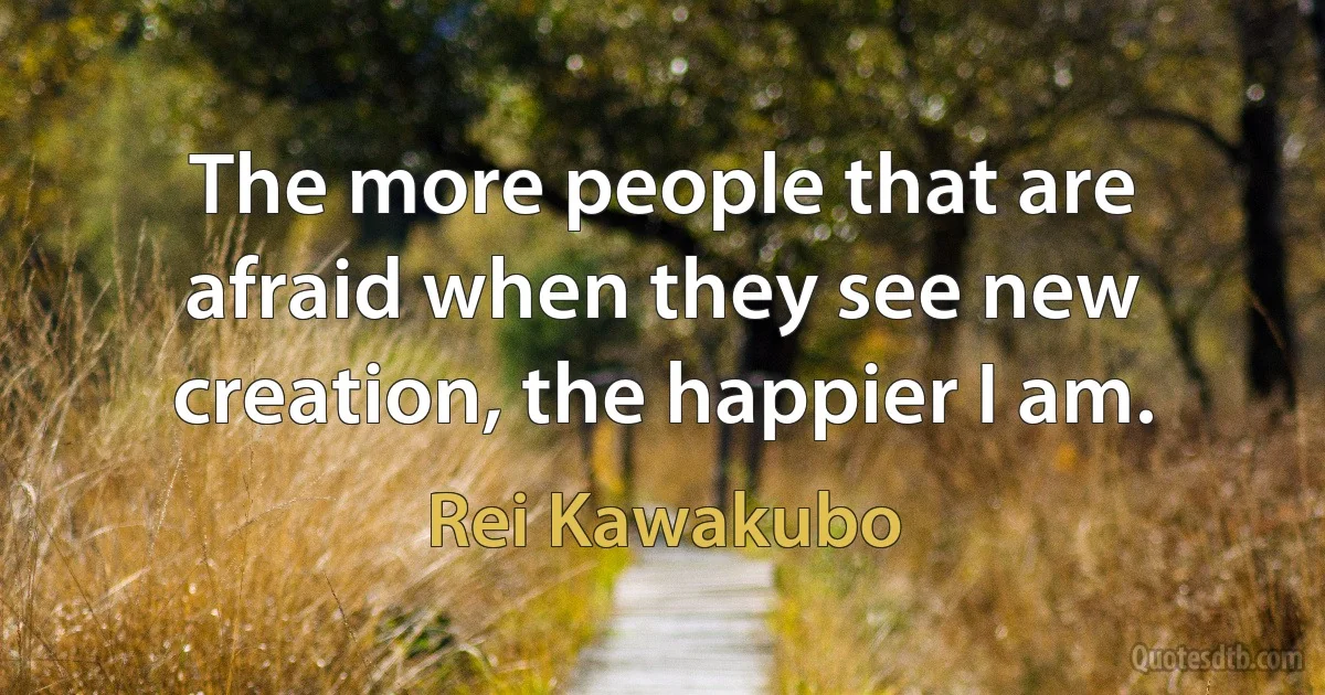 The more people that are afraid when they see new creation, the happier I am. (Rei Kawakubo)