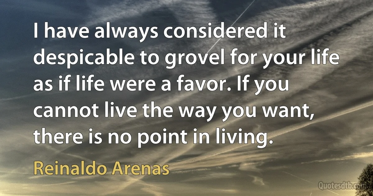 I have always considered it despicable to grovel for your life as if life were a favor. If you cannot live the way you want, there is no point in living. (Reinaldo Arenas)