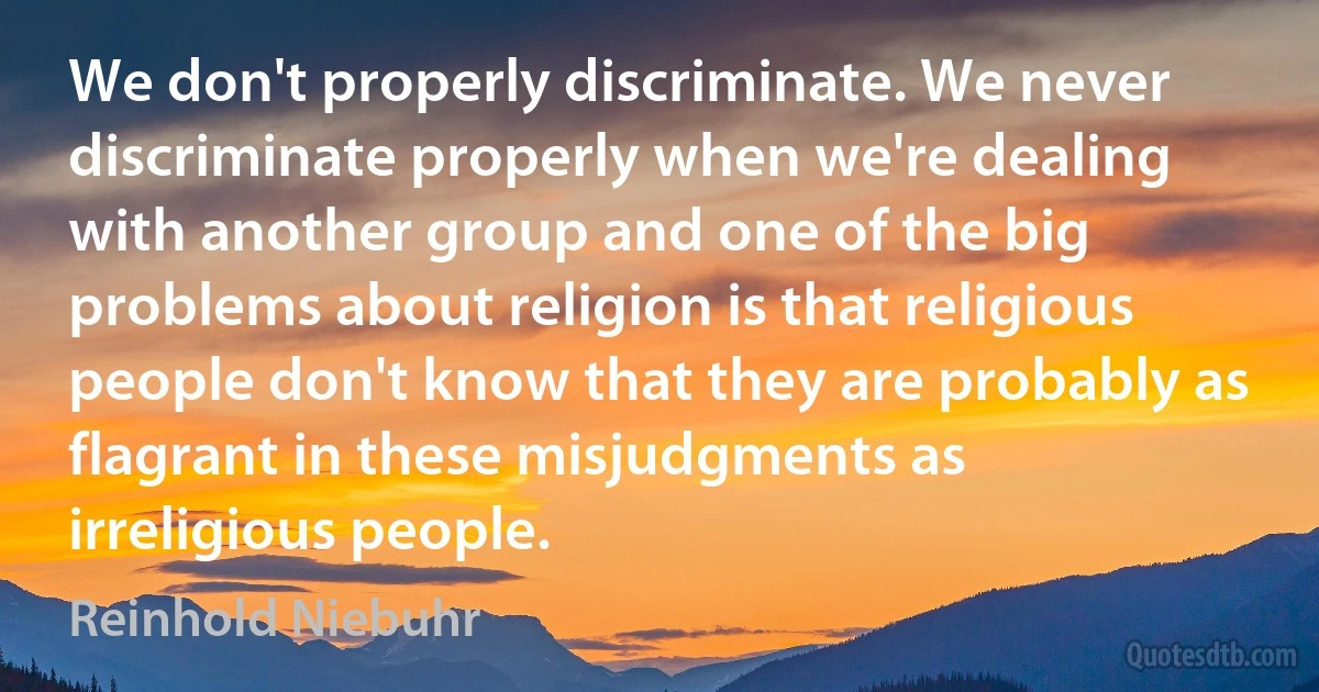 We don't properly discriminate. We never discriminate properly when we're dealing with another group and one of the big problems about religion is that religious people don't know that they are probably as flagrant in these misjudgments as irreligious people. (Reinhold Niebuhr)