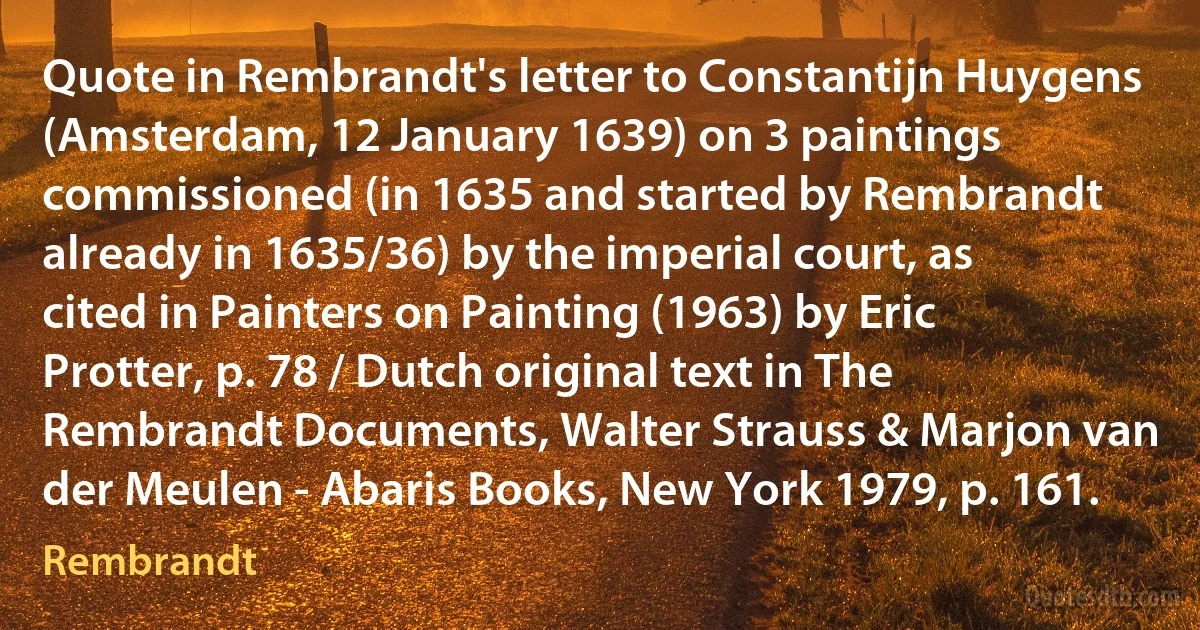 Quote in Rembrandt's letter to Constantijn Huygens (Amsterdam, 12 January 1639) on 3 paintings commissioned (in 1635 and started by Rembrandt already in 1635/36) by the imperial court, as cited in Painters on Painting (1963) by Eric Protter, p. 78 / Dutch original text in The Rembrandt Documents, Walter Strauss & Marjon van der Meulen - Abaris Books, New York 1979, p. 161. (Rembrandt)