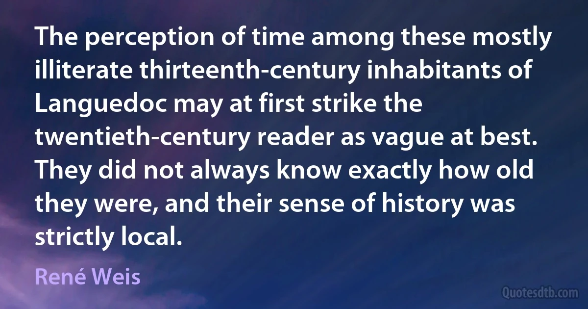 The perception of time among these mostly illiterate thirteenth-century inhabitants of Languedoc may at first strike the twentieth-century reader as vague at best. They did not always know exactly how old they were, and their sense of history was strictly local. (René Weis)