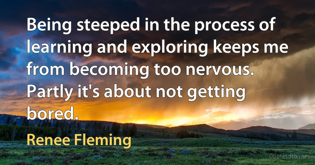 Being steeped in the process of learning and exploring keeps me from becoming too nervous. Partly it's about not getting bored. (Renee Fleming)