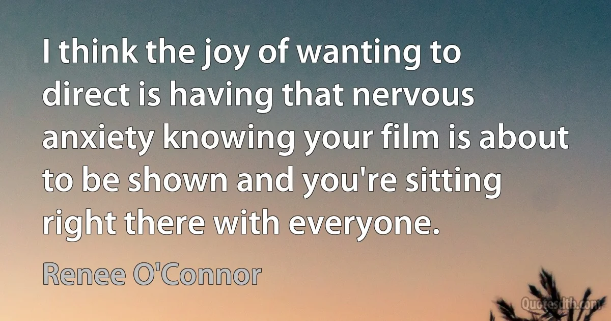 I think the joy of wanting to direct is having that nervous anxiety knowing your film is about to be shown and you're sitting right there with everyone. (Renee O'Connor)