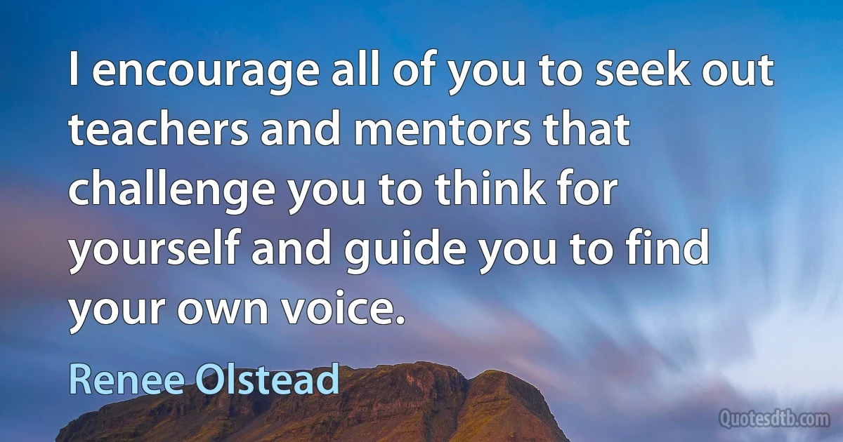 I encourage all of you to seek out teachers and mentors that challenge you to think for yourself and guide you to find your own voice. (Renee Olstead)