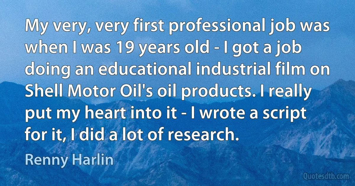 My very, very first professional job was when I was 19 years old - I got a job doing an educational industrial film on Shell Motor Oil's oil products. I really put my heart into it - I wrote a script for it, I did a lot of research. (Renny Harlin)