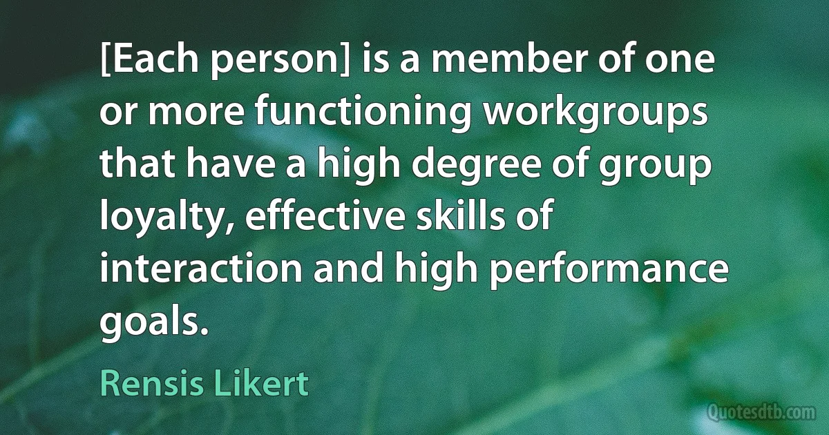 [Each person] is a member of one or more functioning workgroups that have a high degree of group loyalty, effective skills of interaction and high performance goals. (Rensis Likert)