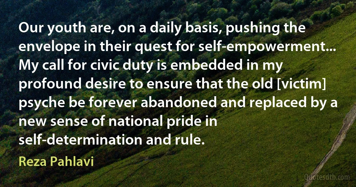 Our youth are, on a daily basis, pushing the envelope in their quest for self-empowerment... My call for civic duty is embedded in my profound desire to ensure that the old [victim] psyche be forever abandoned and replaced by a new sense of national pride in self-determination and rule. (Reza Pahlavi)