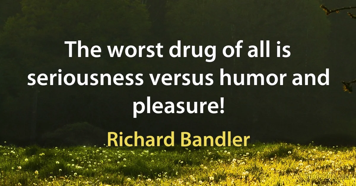 The worst drug of all is seriousness versus humor and pleasure! (Richard Bandler)