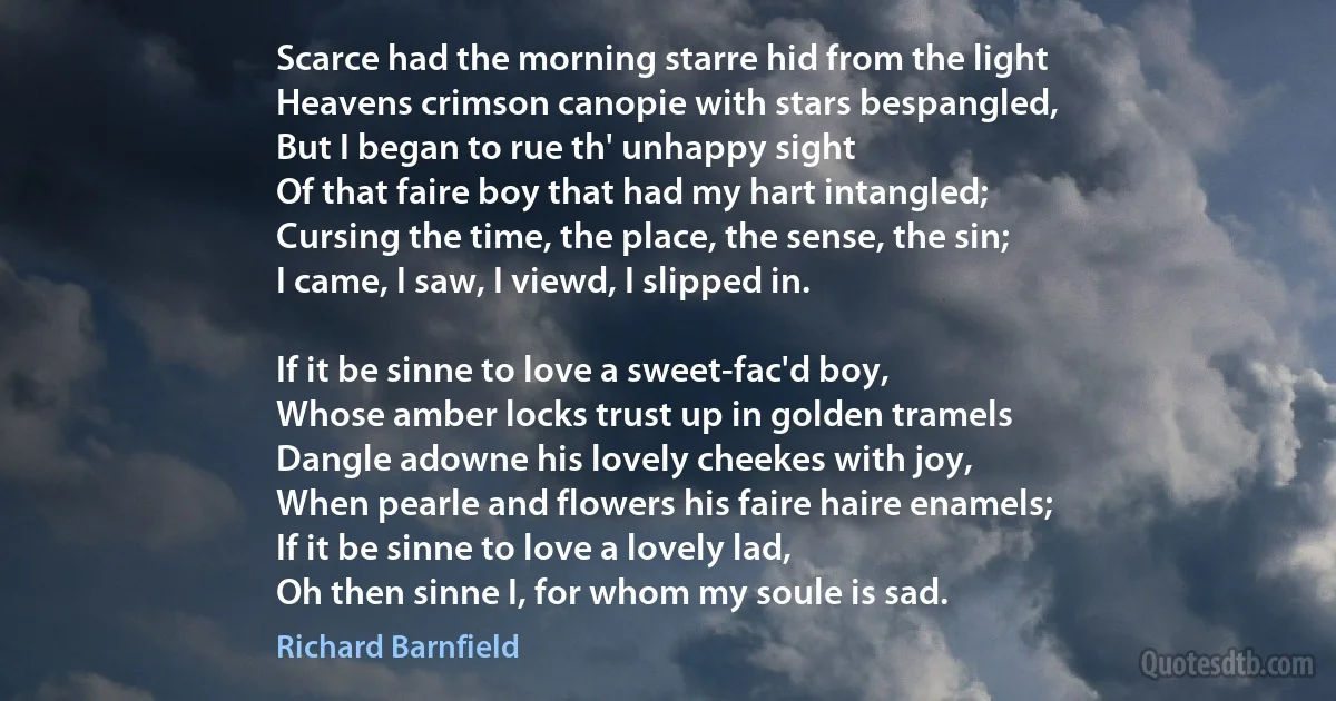 Scarce had the morning starre hid from the light
Heavens crimson canopie with stars bespangled,
But I began to rue th' unhappy sight
Of that faire boy that had my hart intangled;
Cursing the time, the place, the sense, the sin;
I came, I saw, I viewd, I slipped in.

If it be sinne to love a sweet-fac'd boy,
Whose amber locks trust up in golden tramels
Dangle adowne his lovely cheekes with joy,
When pearle and flowers his faire haire enamels;
If it be sinne to love a lovely lad,
Oh then sinne I, for whom my soule is sad. (Richard Barnfield)