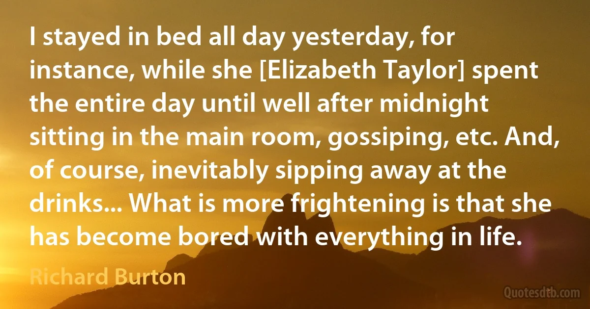 I stayed in bed all day yesterday, for instance, while she [Elizabeth Taylor] spent the entire day until well after midnight sitting in the main room, gossiping, etc. And, of course, inevitably sipping away at the drinks... What is more frightening is that she has become bored with everything in life. (Richard Burton)