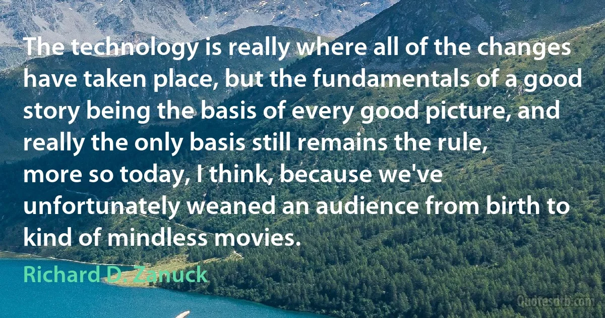 The technology is really where all of the changes have taken place, but the fundamentals of a good story being the basis of every good picture, and really the only basis still remains the rule, more so today, I think, because we've unfortunately weaned an audience from birth to kind of mindless movies. (Richard D. Zanuck)