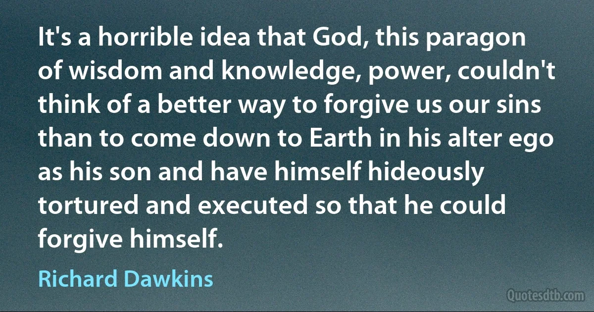 It's a horrible idea that God, this paragon of wisdom and knowledge, power, couldn't think of a better way to forgive us our sins than to come down to Earth in his alter ego as his son and have himself hideously tortured and executed so that he could forgive himself. (Richard Dawkins)