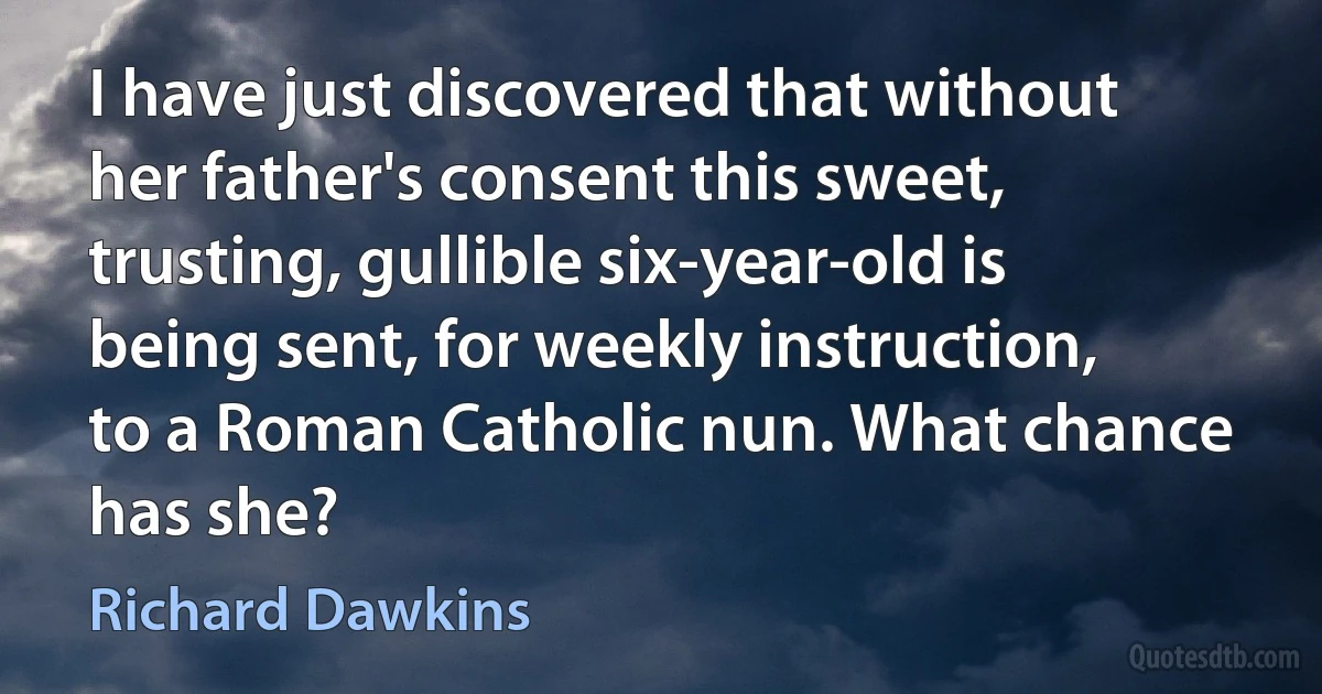 I have just discovered that without her father's consent this sweet, trusting, gullible six-year-old is being sent, for weekly instruction, to a Roman Catholic nun. What chance has she? (Richard Dawkins)