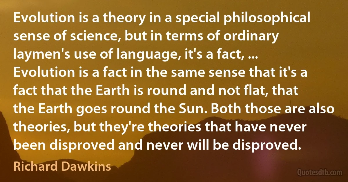 Evolution is a theory in a special philosophical sense of science, but in terms of ordinary laymen's use of language, it's a fact, ... Evolution is a fact in the same sense that it's a fact that the Earth is round and not flat, that the Earth goes round the Sun. Both those are also theories, but they're theories that have never been disproved and never will be disproved. (Richard Dawkins)