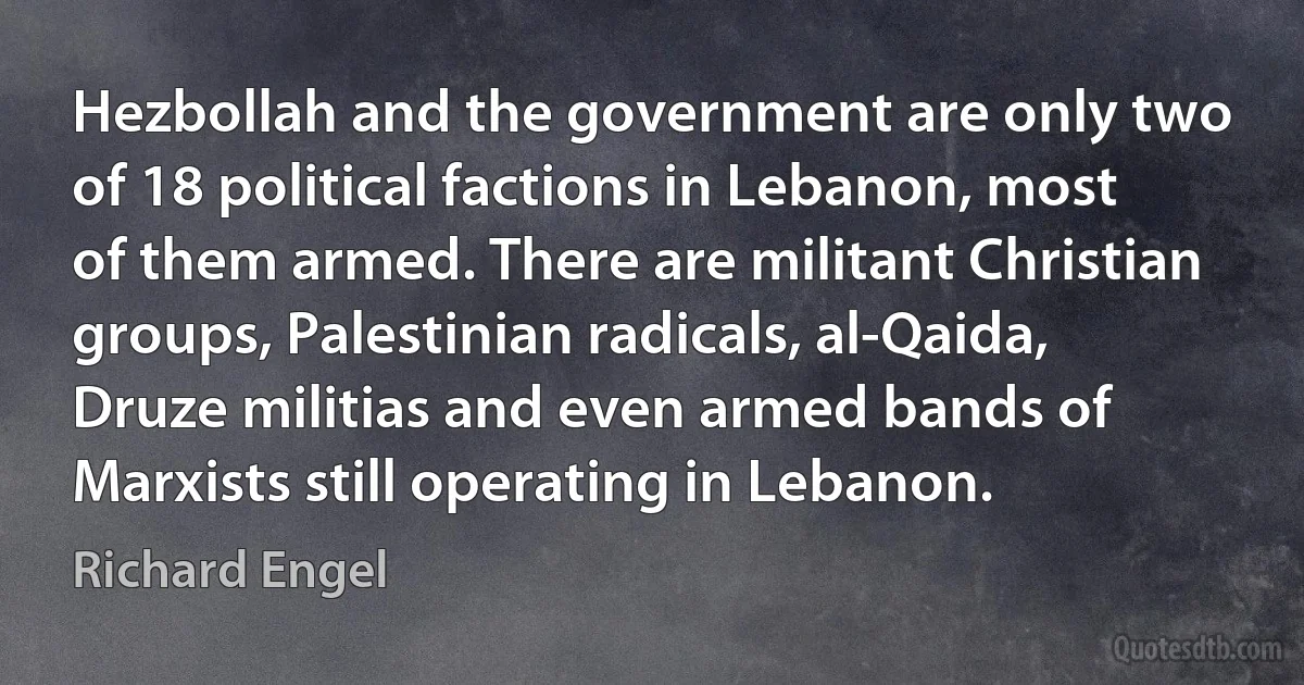 Hezbollah and the government are only two of 18 political factions in Lebanon, most of them armed. There are militant Christian groups, Palestinian radicals, al-Qaida, Druze militias and even armed bands of Marxists still operating in Lebanon. (Richard Engel)