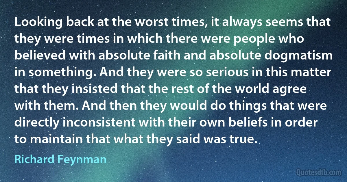 Looking back at the worst times, it always seems that they were times in which there were people who believed with absolute faith and absolute dogmatism in something. And they were so serious in this matter that they insisted that the rest of the world agree with them. And then they would do things that were directly inconsistent with their own beliefs in order to maintain that what they said was true. (Richard Feynman)