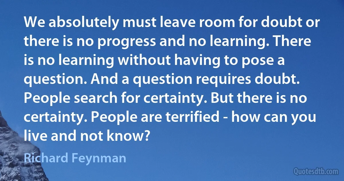 We absolutely must leave room for doubt or there is no progress and no learning. There is no learning without having to pose a question. And a question requires doubt. People search for certainty. But there is no certainty. People are terrified - how can you live and not know? (Richard Feynman)