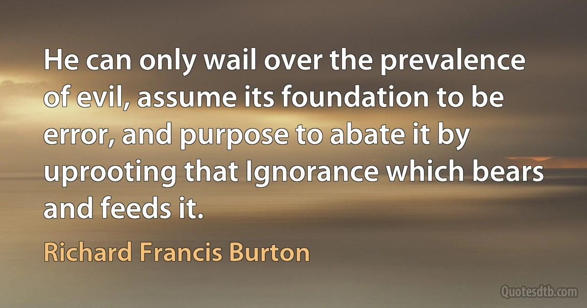 He can only wail over the prevalence of evil, assume its foundation to be error, and purpose to abate it by uprooting that Ignorance which bears and feeds it. (Richard Francis Burton)