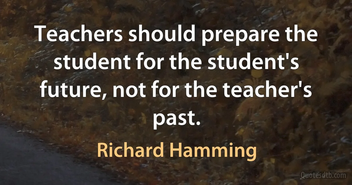 Teachers should prepare the student for the student's future, not for the teacher's past. (Richard Hamming)