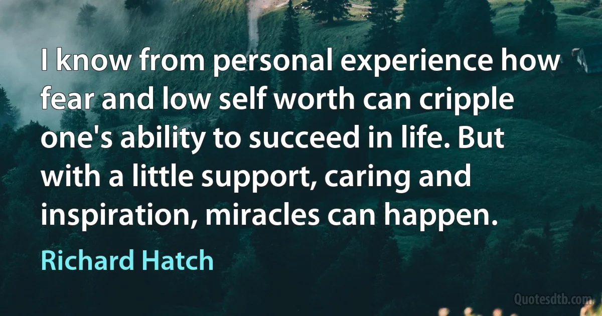 I know from personal experience how fear and low self worth can cripple one's ability to succeed in life. But with a little support, caring and inspiration, miracles can happen. (Richard Hatch)