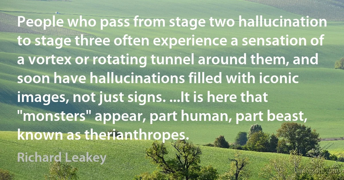 People who pass from stage two hallucination to stage three often experience a sensation of a vortex or rotating tunnel around them, and soon have hallucinations filled with iconic images, not just signs. ...It is here that "monsters" appear, part human, part beast, known as therianthropes. (Richard Leakey)