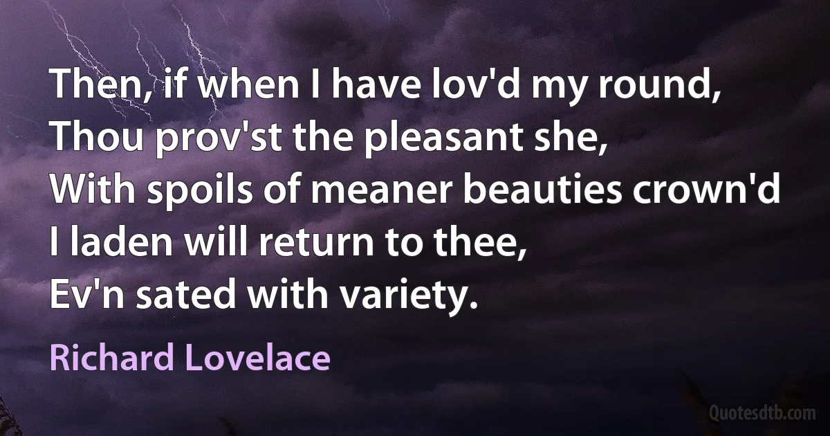 Then, if when I have lov'd my round,
Thou prov'st the pleasant she,
With spoils of meaner beauties crown'd
I laden will return to thee,
Ev'n sated with variety. (Richard Lovelace)