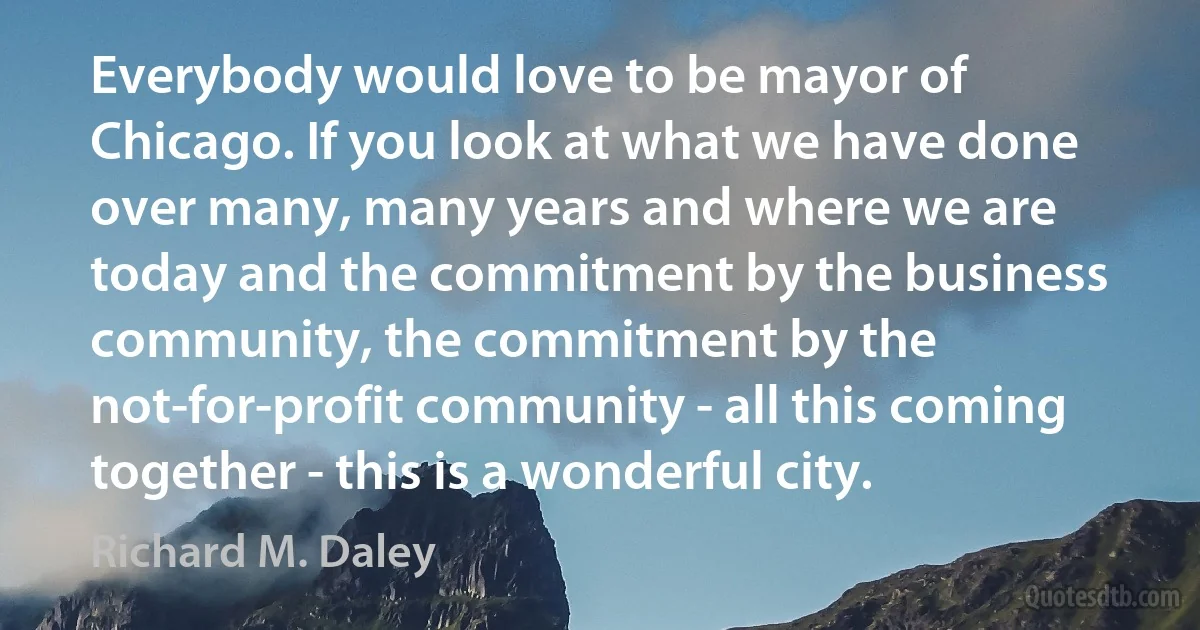 Everybody would love to be mayor of Chicago. If you look at what we have done over many, many years and where we are today and the commitment by the business community, the commitment by the not-for-profit community - all this coming together - this is a wonderful city. (Richard M. Daley)