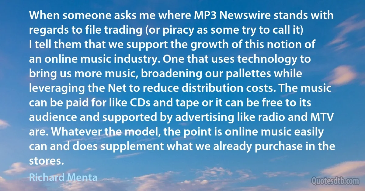 When someone asks me where MP3 Newswire stands with regards to file trading (or piracy as some try to call it) I tell them that we support the growth of this notion of an online music industry. One that uses technology to bring us more music, broadening our pallettes while leveraging the Net to reduce distribution costs. The music can be paid for like CDs and tape or it can be free to its audience and supported by advertising like radio and MTV are. Whatever the model, the point is online music easily can and does supplement what we already purchase in the stores. (Richard Menta)