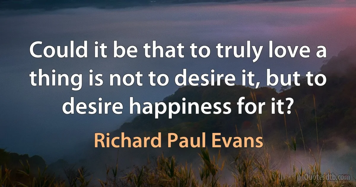 Could it be that to truly love a thing is not to desire it, but to desire happiness for it? (Richard Paul Evans)