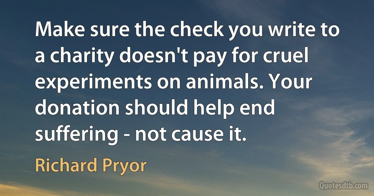 Make sure the check you write to a charity doesn't pay for cruel experiments on animals. Your donation should help end suffering - not cause it. (Richard Pryor)