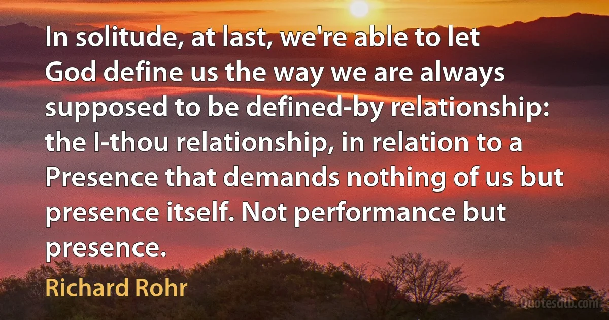 In solitude, at last, we're able to let God define us the way we are always supposed to be defined-by relationship: the I-thou relationship, in relation to a Presence that demands nothing of us but presence itself. Not performance but presence. (Richard Rohr)